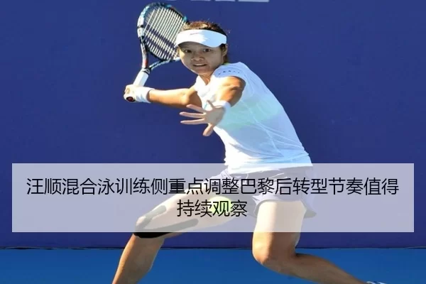 汪顺混合泳训练侧重点调整巴黎后转型节奏值得持续观察