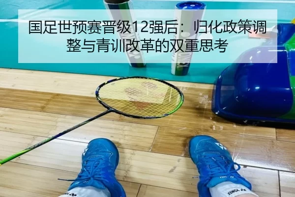 国足世预赛晋级12强后：归化政策调整与青训改革的双重思考